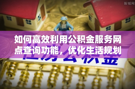 循化如何高效利用公积金服务网点查询功能，优化生活规划