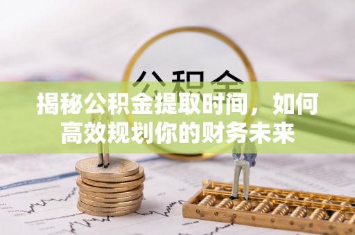循化揭秘公积金提取时间，如何高效规划你的财务未来