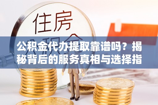 循化公积金代办提取靠谱吗？揭秘背后的服务真相与选择指南