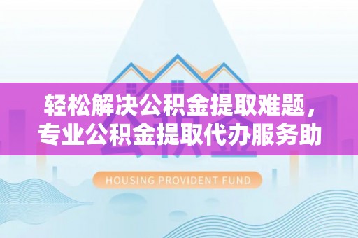 循化轻松解决公积金提取难题，专业公积金提取代办服务助您无忧