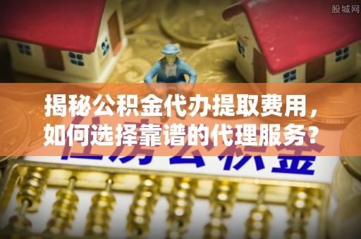 循化揭秘公积金代办提取费用，如何选择靠谱的代理服务？