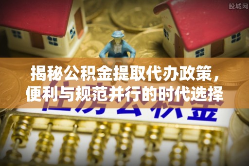 循化揭秘公积金提取代办政策，便利与规范并行的时代选择