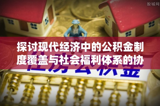 循化探讨现代经济中的公积金制度覆盖与社会福利体系的协同发展