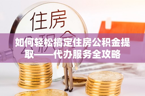循化如何轻松搞定住房公积金提取——代办服务全攻略