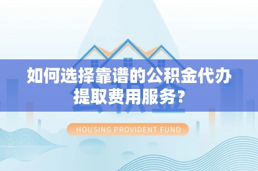 循化如何选择靠谱的公积金代办提取费用服务？