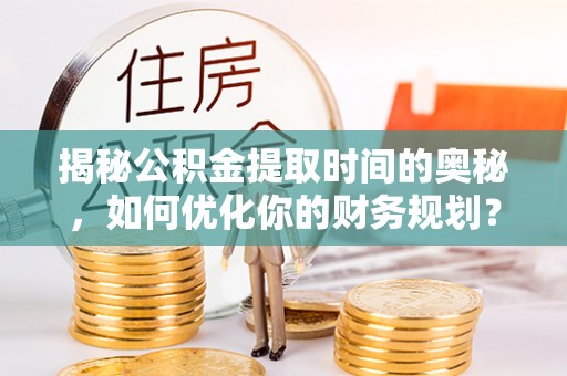 循化揭秘公积金提取时间的奥秘，如何优化你的财务规划？