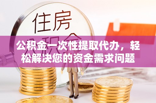 循化公积金一次性提取代办，轻松解决您的资金需求问题