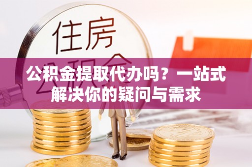 循化公积金提取代办吗？一站式解决你的疑问与需求