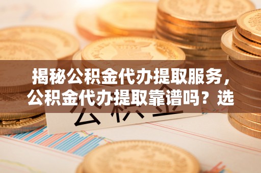 循化揭秘公积金代办提取服务，公积金代办提取靠谱吗？选择前你需要知道这些！