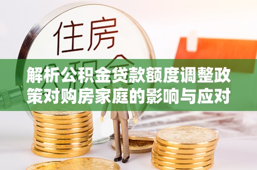 循化解析公积金贷款额度调整政策对购房家庭的影响与应对策略