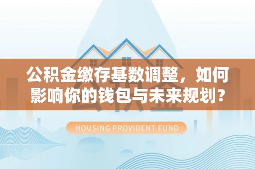 循化公积金缴存基数调整，如何影响你的钱包与未来规划？