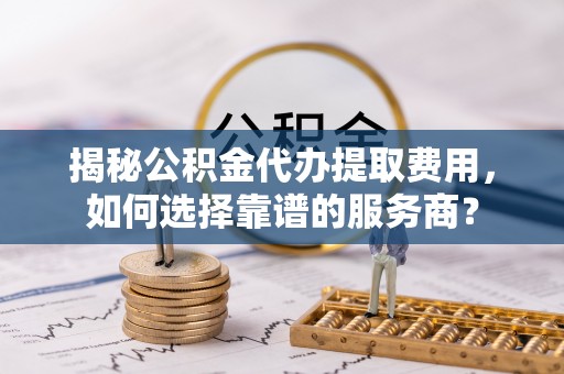 循化揭秘公积金代办提取费用，如何选择靠谱的服务商？