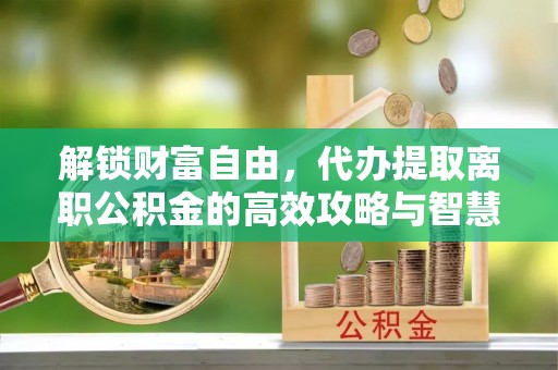 循化解锁财富自由，代办提取离职公积金的高效攻略与智慧选择