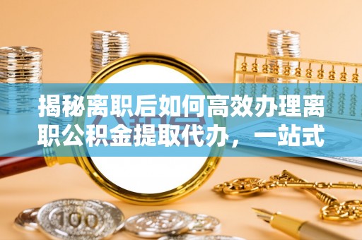 循化揭秘离职后如何高效办理离职公积金提取代办，一站式服务全解析