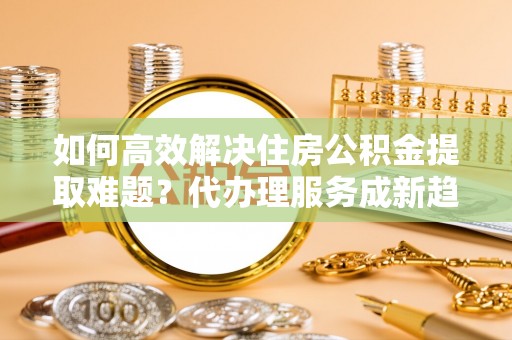 循化如何高效解决住房公积金提取难题？代办理服务成新趋势