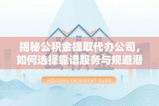 循化揭秘公积金提取代办公司，如何选择靠谱服务与规避潜在风险