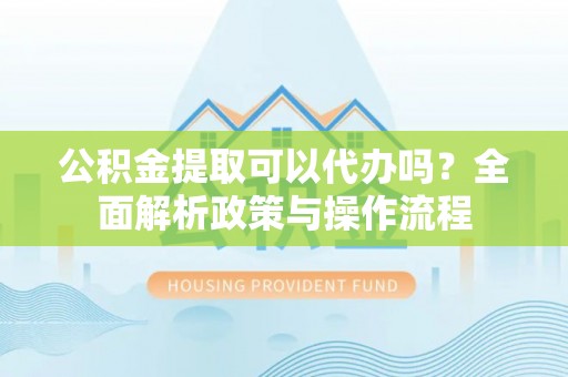 循化公积金提取可以代办吗？全面解析政策与操作流程
