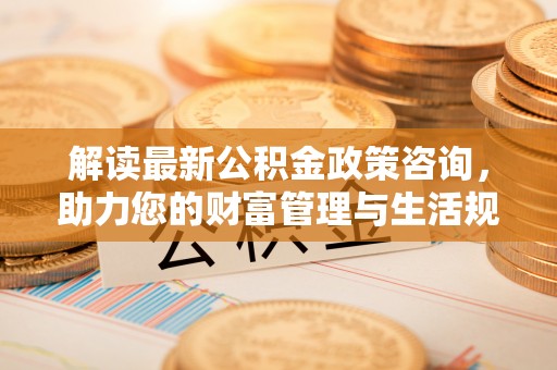 循化解读最新公积金政策咨询，助力您的财富管理与生活规划