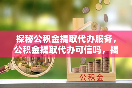 循化探秘公积金提取代办服务，公积金提取代办可信吗，揭秘真相与选择指南