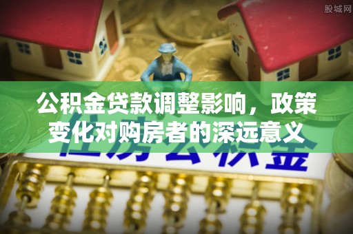 循化公积金贷款调整影响，政策变化对购房者的深远意义
