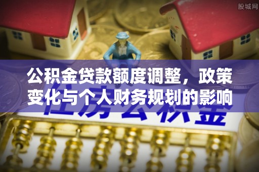 循化公积金贷款额度调整，政策变化与个人财务规划的影响分析