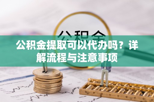 循化公积金提取可以代办吗？详解流程与注意事项