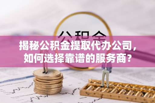 循化揭秘公积金提取代办公司，如何选择靠谱的服务商？