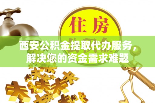 循化西安公积金提取代办服务，解决您的资金需求难题