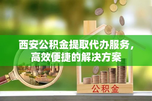 循化西安公积金提取代办服务，高效便捷的解决方案