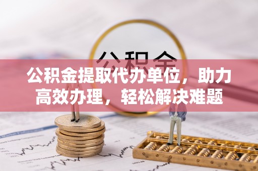循化公积金提取代办单位，助力高效办理，轻松解决难题