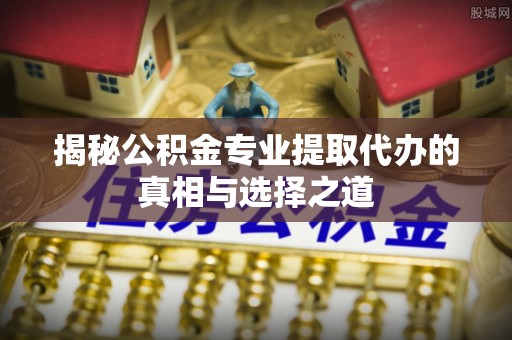 循化揭秘公积金专业提取代办的真相与选择之道