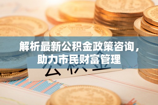 循化解析最新公积金政策咨询，助力市民财富管理