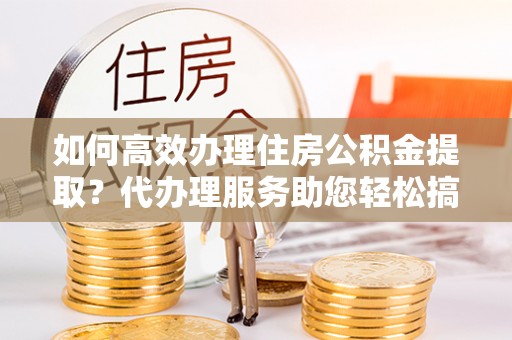 循化如何高效办理住房公积金提取？代办理服务助您轻松搞定