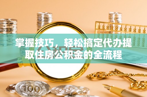 循化掌握技巧，轻松搞定代办提取住房公积金的全流程