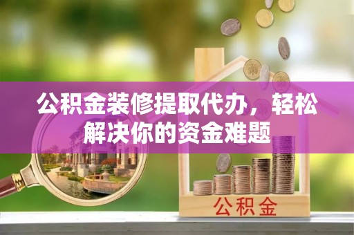循化公积金装修提取代办，轻松解决你的资金难题