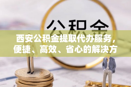 循化西安公积金提取代办服务，便捷、高效、省心的解决方案