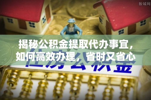 循化揭秘公积金提取代办事宜，如何高效办理，省时又省心？