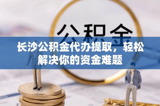 循化长沙公积金代办提取，轻松解决你的资金难题