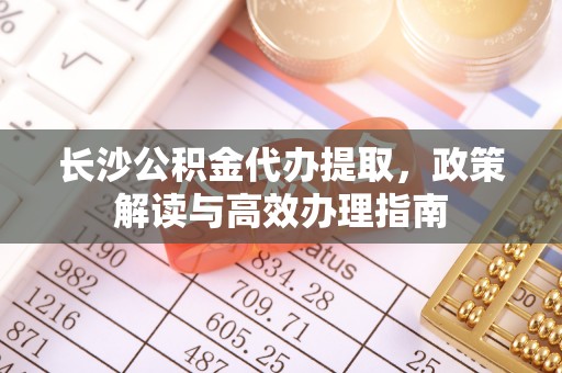 循化长沙公积金代办提取，政策解读与高效办理指南