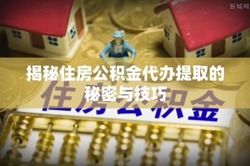 循化揭秘住房公积金代办提取的秘密与技巧
