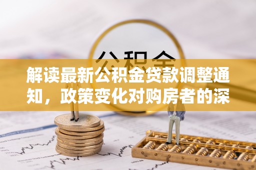 循化解读最新公积金贷款调整通知，政策变化对购房者的深远影响