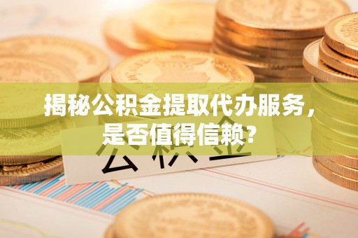 循化揭秘公积金提取代办服务，是否值得信赖？