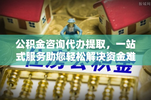 循化公积金咨询代办提取，一站式服务助您轻松解决资金难题