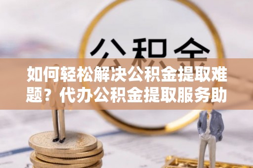 循化如何轻松解决公积金提取难题？代办公积金提取服务助您一臂之力