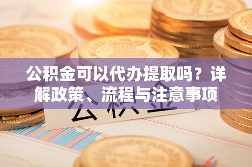循化公积金可以代办提取吗？详解政策、流程与注意事项