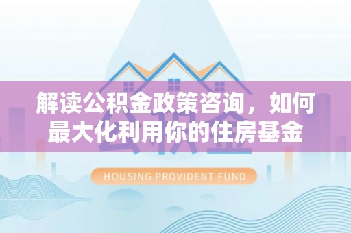 循化解读公积金政策咨询，如何最大化利用你的住房基金