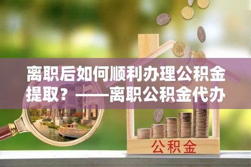 循化离职后如何顺利办理公积金提取？——离职公积金代办提取全攻略