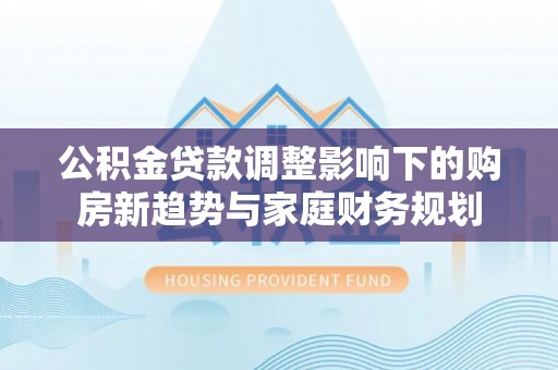 循化公积金贷款调整影响下的购房新趋势与家庭财务规划