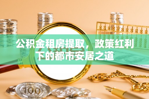 循化公积金租房提取，政策红利下的都市安居之道