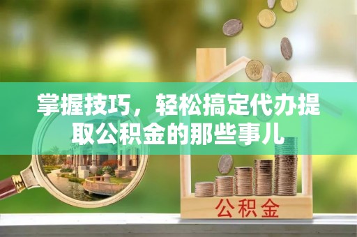 循化掌握技巧，轻松搞定代办提取公积金的那些事儿